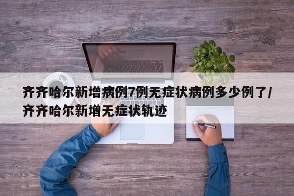 齐齐哈尔新增病例7例无症状病例多少例了/齐齐哈尔新增无症状轨迹