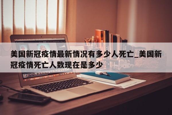 美国新冠疫情最新情况有多少人死亡_美国新冠疫情死亡人数现在是多少