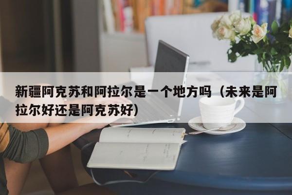 新疆阿克苏和阿拉尔是一个地方吗（未来是阿拉尔好还是阿克苏好）