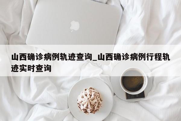 山西确诊病例轨迹查询_山西确诊病例行程轨迹实时查询
