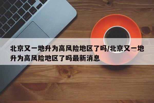 北京又一地升为高风险地区了吗/北京又一地升为高风险地区了吗最新消息