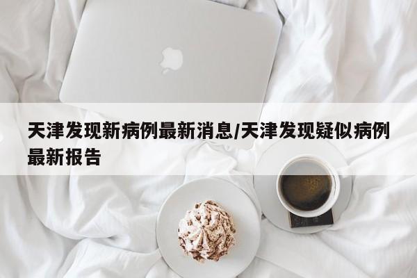 天津发现新病例最新消息/天津发现疑似病例最新报告