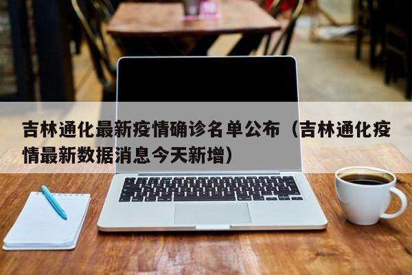 吉林通化最新疫情确诊名单公布（吉林通化疫情最新数据消息今天新增）