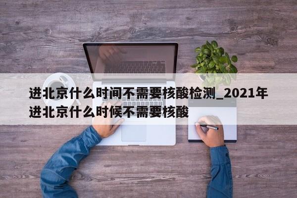 进北京什么时间不需要核酸检测_2021年进北京什么时候不需要核酸