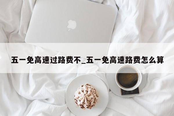 五一免高速过路费不_五一免高速路费怎么算