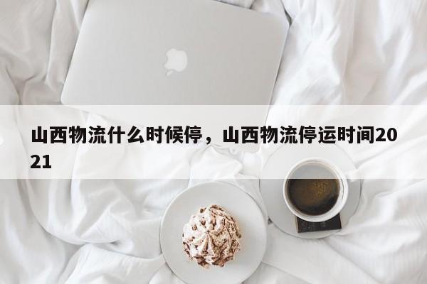 山西物流什么时候停，山西物流停运时间2021