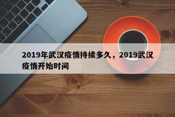 2019年武汉疫情持续多久，2019武汉疫情开始时间