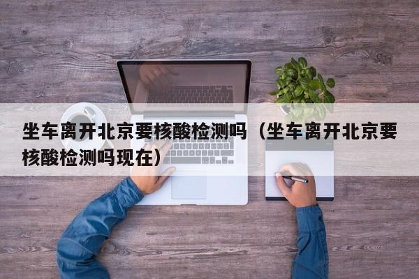 坐车离开北京要核酸检测吗（坐车离开北京要核酸检测吗现在）