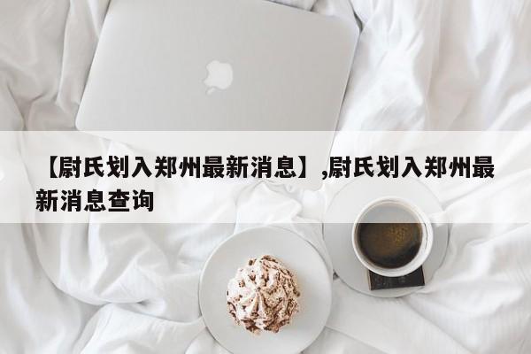 【尉氏划入郑州最新消息】,尉氏划入郑州最新消息查询