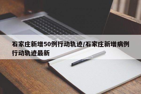石家庄新增50例行动轨迹/石家庄新增病例行动轨迹最新