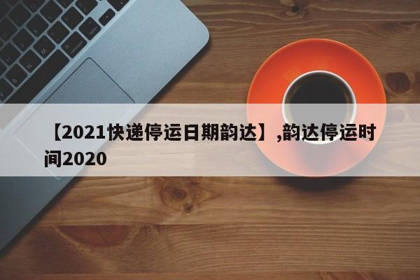 【2021快递停运日期韵达】,韵达停运时间2020