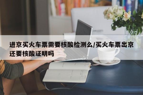 进京买火车票需要核酸检测么/买火车票出京还要核酸证明吗