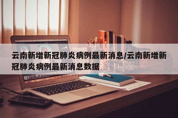云南新增新冠肺炎病例最新消息/云南新增新冠肺炎病例最新消息数据