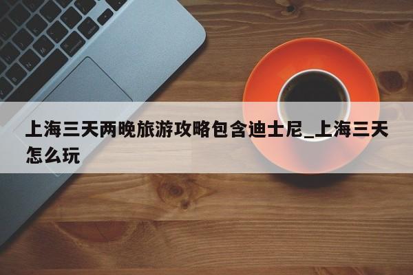 上海三天两晚旅游攻略包含迪士尼_上海三天怎么玩