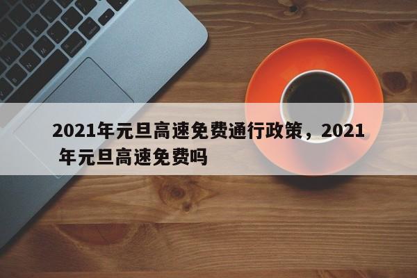 2021年元旦高速免费通行政策，2021 年元旦高速免费吗