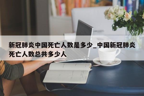 新冠肺炎中国死亡人数是多少_中国新冠肺炎死亡人数总共多少人