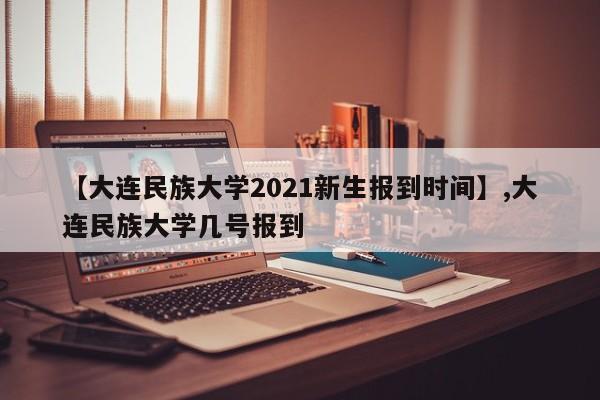 【大连民族大学2021新生报到时间】,大连民族大学几号报到