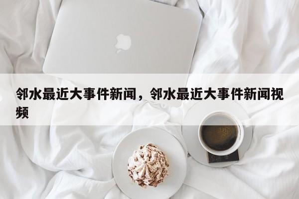 邻水最近大事件新闻，邻水最近大事件新闻视频