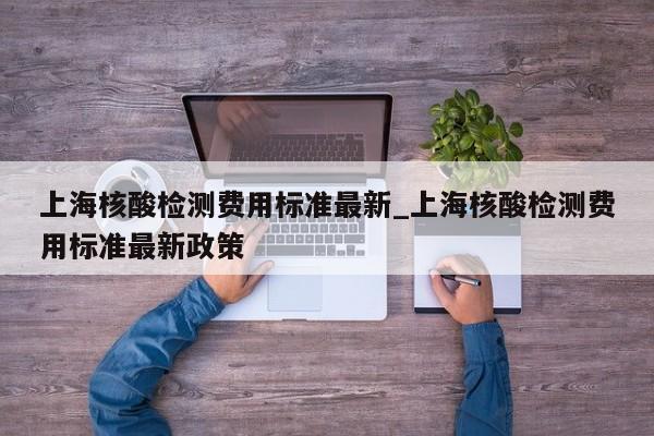 上海核酸检测费用标准最新_上海核酸检测费用标准最新政策