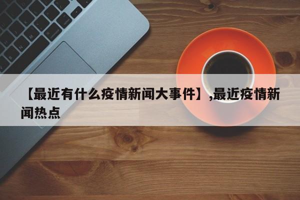 【最近有什么疫情新闻大事件】,最近疫情新闻热点