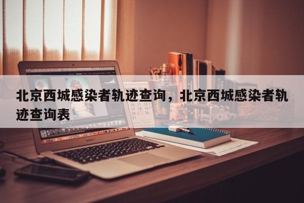 北京西城感染者轨迹查询，北京西城感染者轨迹查询表