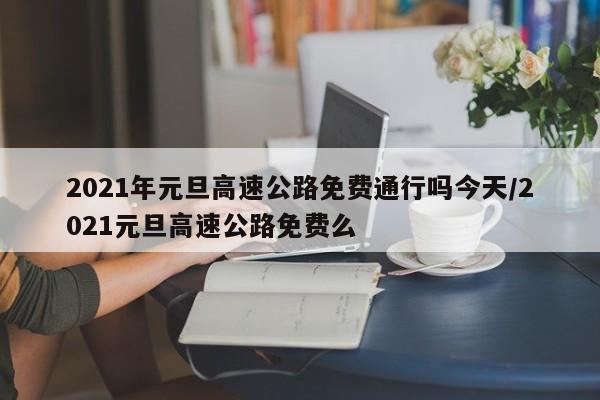 2021年元旦高速公路免费通行吗今天/2021元旦高速公路免费么