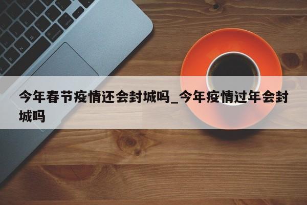 今年春节疫情还会封城吗_今年疫情过年会封城吗