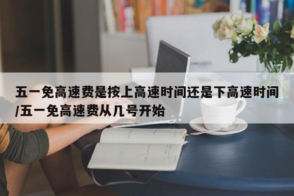 五一免高速费是按上高速时间还是下高速时间/五一免高速费从几号开始