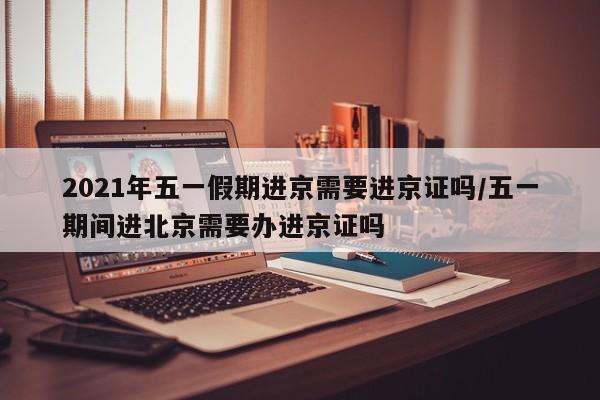 2021年五一假期进京需要进京证吗/五一期间进北京需要办进京证吗