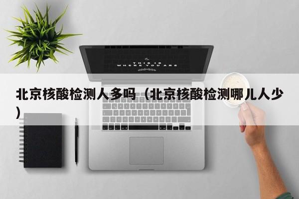 北京核酸检测人多吗（北京核酸检测哪儿人少）