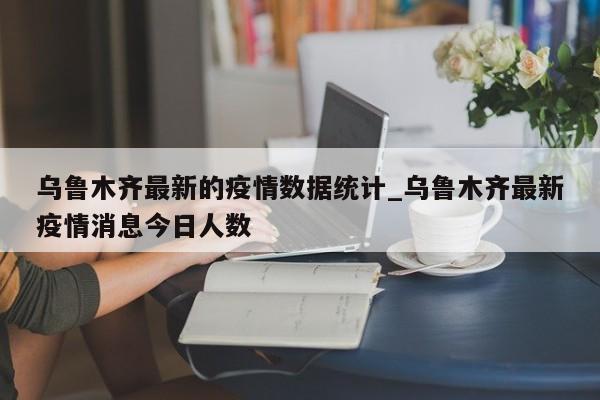 乌鲁木齐最新的疫情数据统计_乌鲁木齐最新疫情消息今日人数