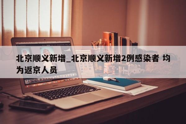 北京顺义新增_北京顺义新增2例感染者 均为返京人员