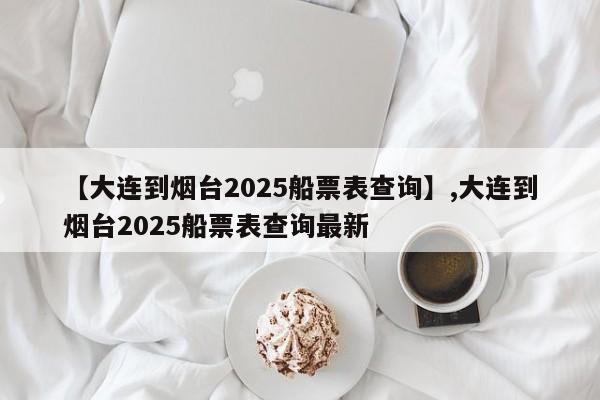【大连到烟台2025船票表查询】,大连到烟台2025船票表查询最新