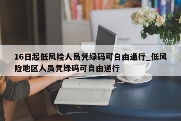 16日起低风险人员凭绿码可自由通行_低风险地区人员凭绿码可自由通行