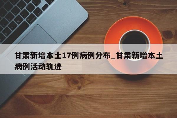 甘肃新增本土17例病例分布_甘肃新增本土病例活动轨迹