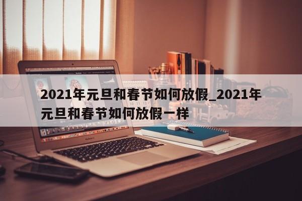2021年元旦和春节如何放假_2021年元旦和春节如何放假一样