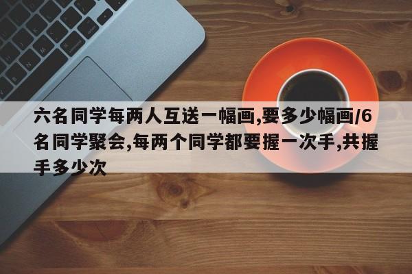 六名同学每两人互送一幅画,要多少幅画/6名同学聚会,每两个同学都要握一次手,共握手多少次