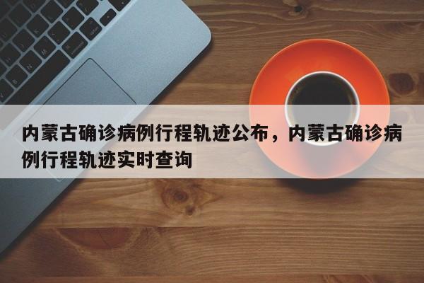 内蒙古确诊病例行程轨迹公布，内蒙古确诊病例行程轨迹实时查询