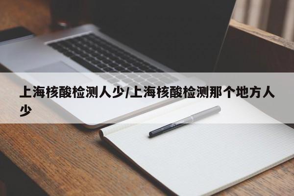 上海核酸检测人少/上海核酸检测那个地方人少