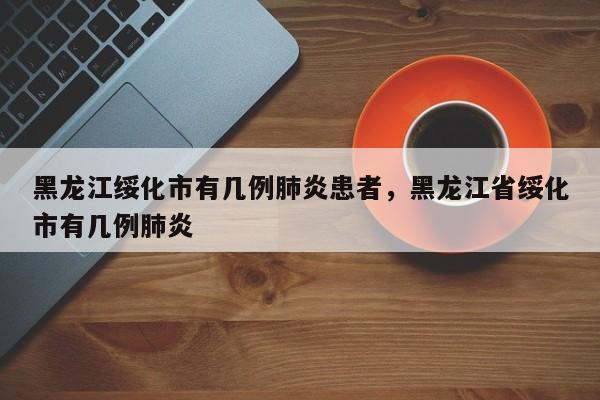 黑龙江绥化市有几例肺炎患者，黑龙江省绥化市有几例肺炎