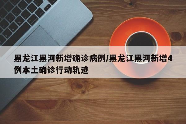 黑龙江黑河新增确诊病例/黑龙江黑河新增4例本土确诊行动轨迹