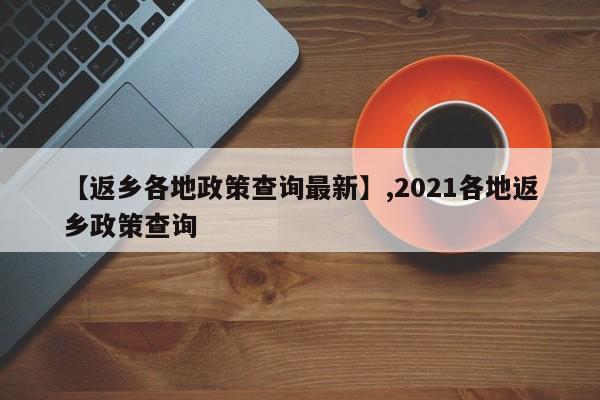 【返乡各地政策查询最新】,2021各地返乡政策查询