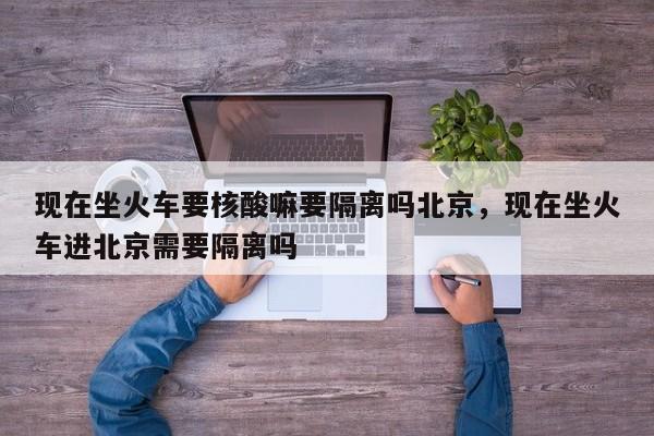 现在坐火车要核酸嘛要隔离吗北京，现在坐火车进北京需要隔离吗