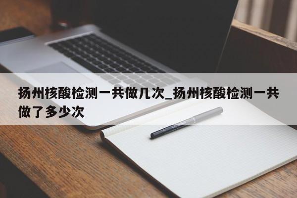 扬州核酸检测一共做几次_扬州核酸检测一共做了多少次