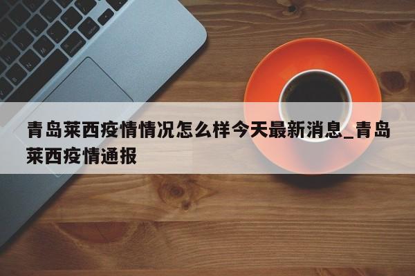 青岛莱西疫情情况怎么样今天最新消息_青岛莱西疫情通报