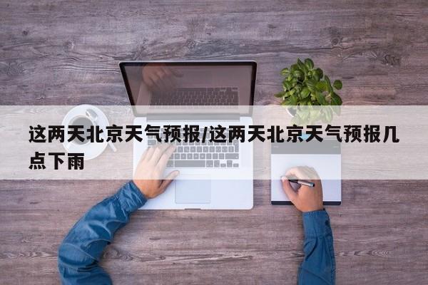 这两天北京天气预报/这两天北京天气预报几点下雨