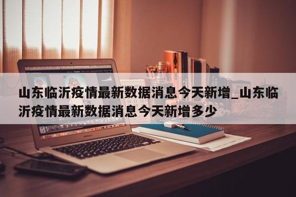 山东临沂疫情最新数据消息今天新增_山东临沂疫情最新数据消息今天新增多少
