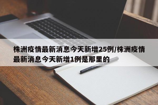 株洲疫情最新消息今天新增25例/株洲疫情最新消息今天新增1例是那里的