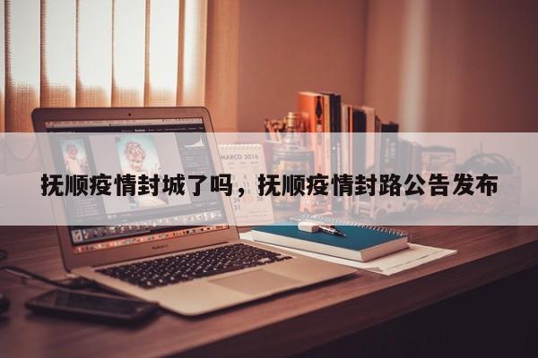 抚顺疫情封城了吗，抚顺疫情封路公告发布