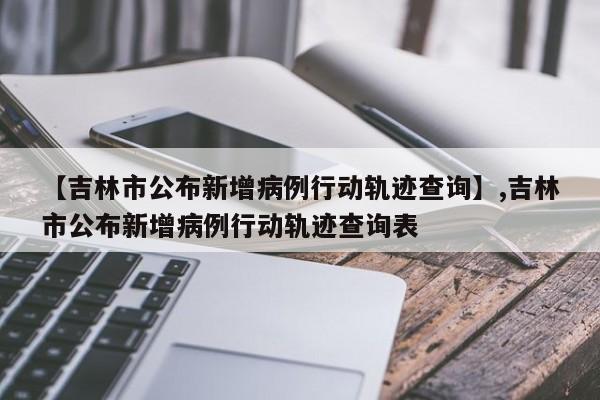 【吉林市公布新增病例行动轨迹查询】,吉林市公布新增病例行动轨迹查询表